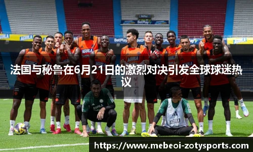 法国与秘鲁在6月21日的激烈对决引发全球球迷热议
